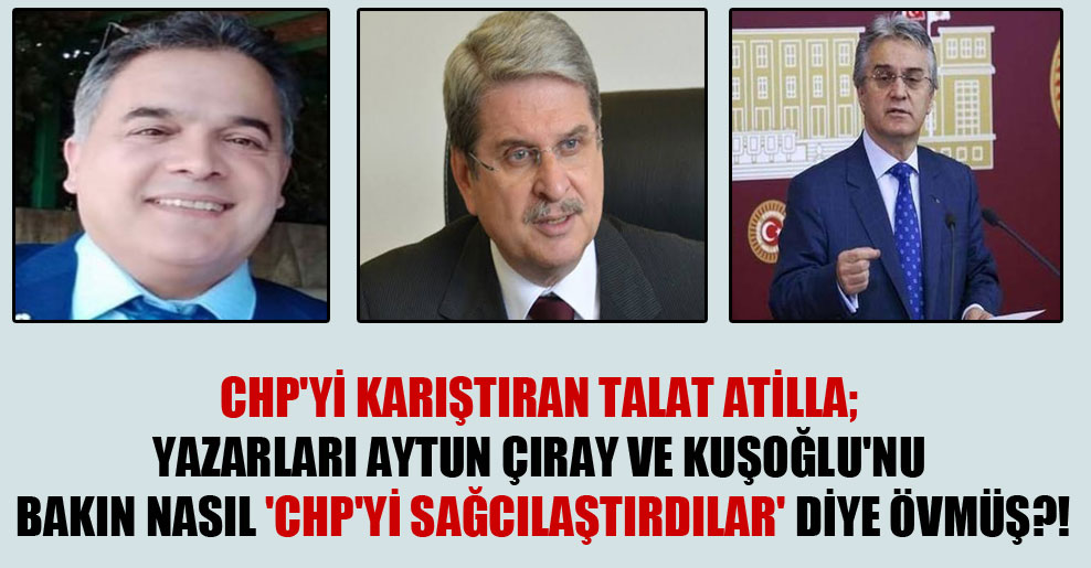 CHP’yi karıştıran Talat Atilla; yazarları Aytun Çıray ve Kuşoğlu’nu bakın nasıl ‘CHP’yi sağcılaştırdılar’ diye övmüş?!