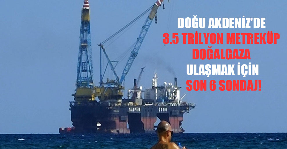 Doğu Akdeniz’de 3.5 trilyon metreküp doğalgaza ulaşmak için son 6 sondaj!