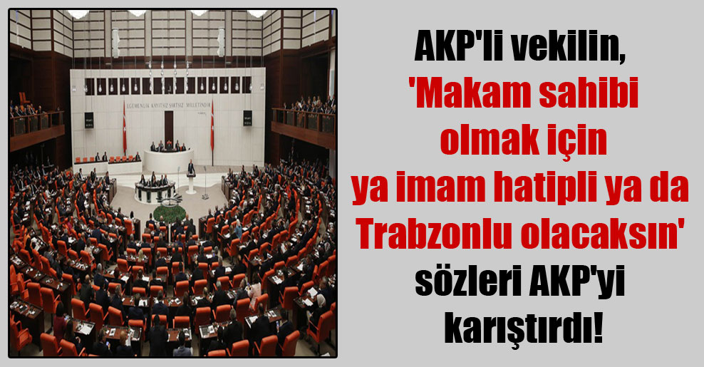 AKP’li vekilin, ‘Makam sahibi olmak için ya imam hatipli ya da Trabzonlu olacaksın’ sözleri AKP’yi karıştırdı!