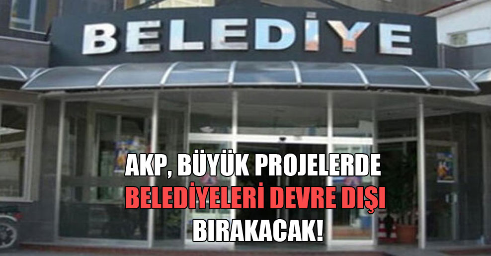 AKP, büyük projelerde belediyeleri devre dışı bırakacak!