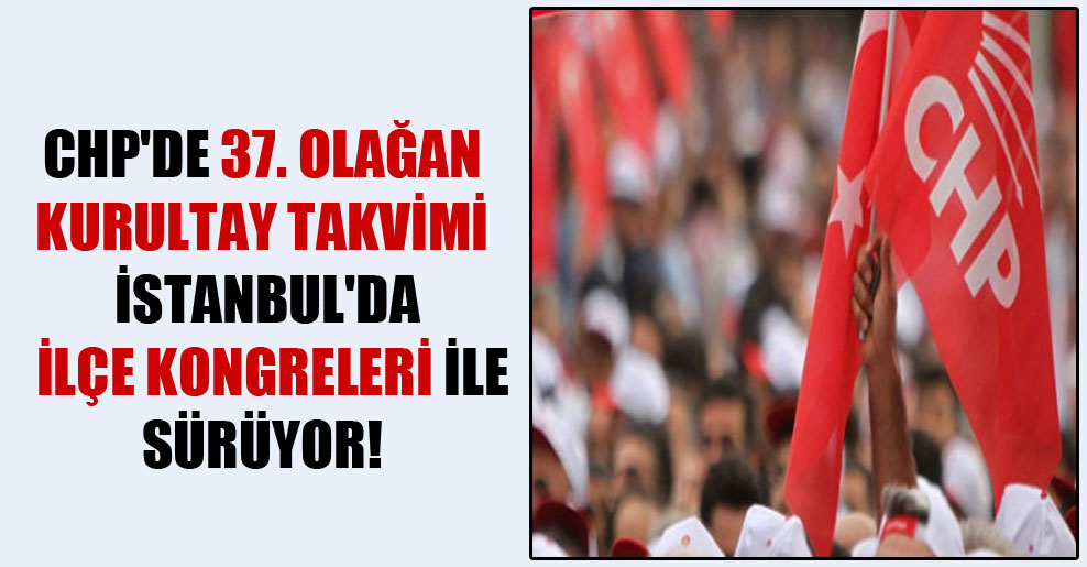 CHP’de 37. Olağan Kurultay takvimi İstanbul’da ilçe kongreleri ile sürüyor!