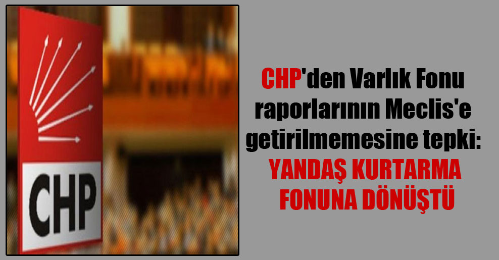 CHP’den Varlık Fonu raporlarının Meclis’e getirilmemesine tepki: Yandaş kurtarma fonuna dönüştü