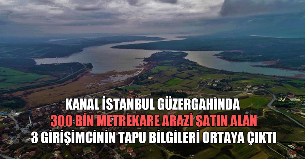 Kanal İstanbul güzergahında 300 bin metrekare arazi satın alan 3 girişimcinin tapu bilgileri ortaya çıktı