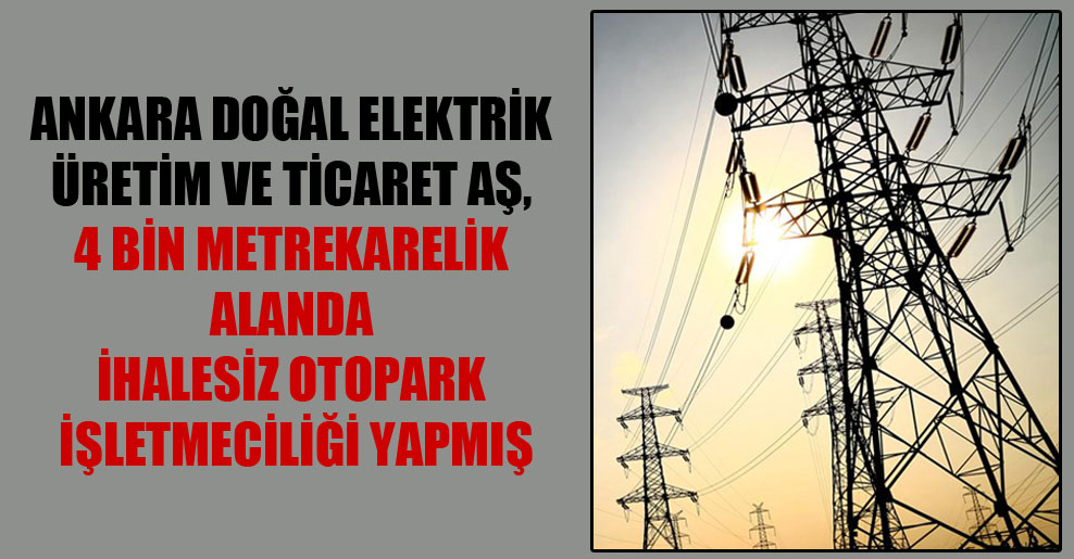 Ankara Doğal Elektrik Üretim ve Ticaret AŞ, 4 bin metrekarelik alanda ihalesiz otopark işletmeciliği yapmış
