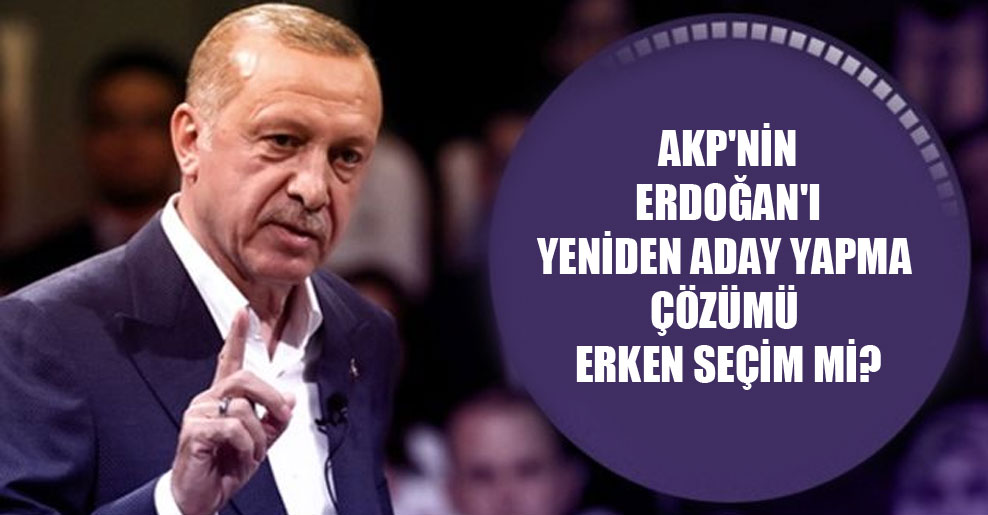 AKP’nin Erdoğan’ı yeniden aday yapma çözümü erken seçim mi?