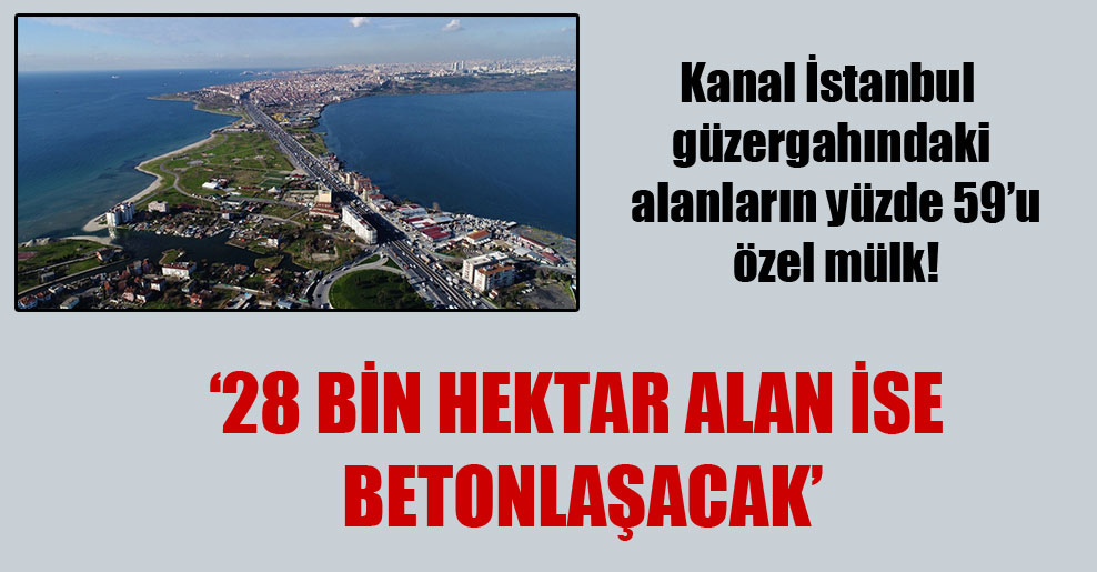 Kanal İstanbul güzergahındaki alanların yüzde 59’u özel mülk! ’28 bin hektar alan ise betonlaşacak’