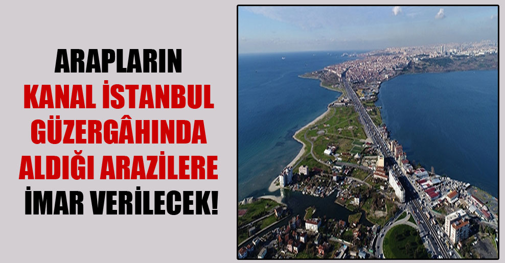 Arapların kanal İstanbul güzergâhında aldığı arazilere imar verilecek!