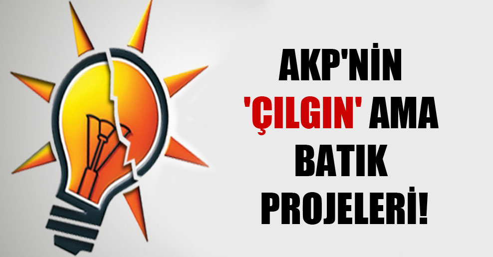 AKP’nin ‘çılgın’ ama batık projeleri!