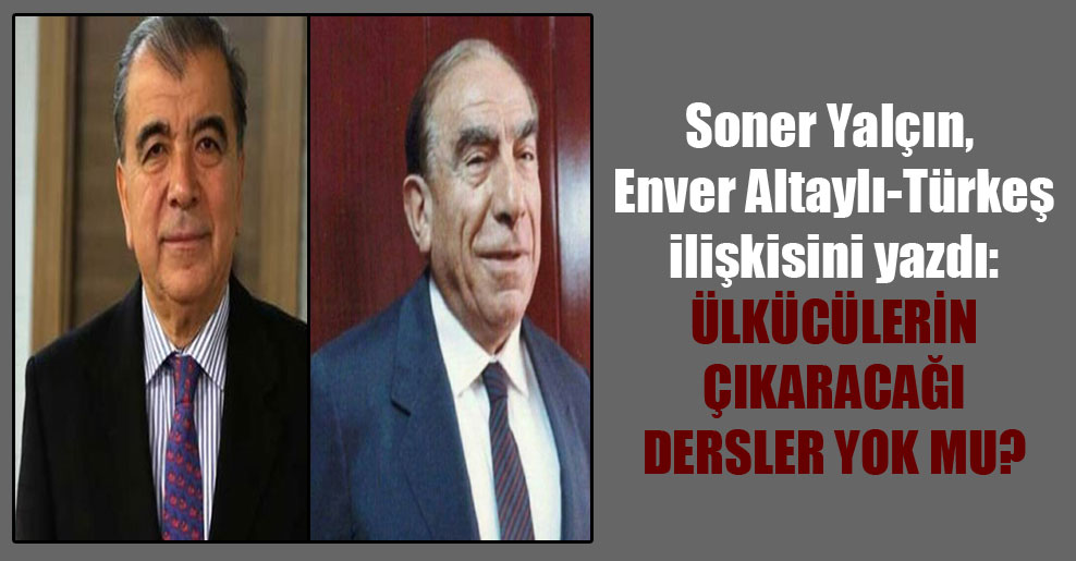 Soner Yalçın, Enver Altaylı-Türkeş ilişkisini yazdı: Ülkücülerin çıkaracağı dersler yok mu?