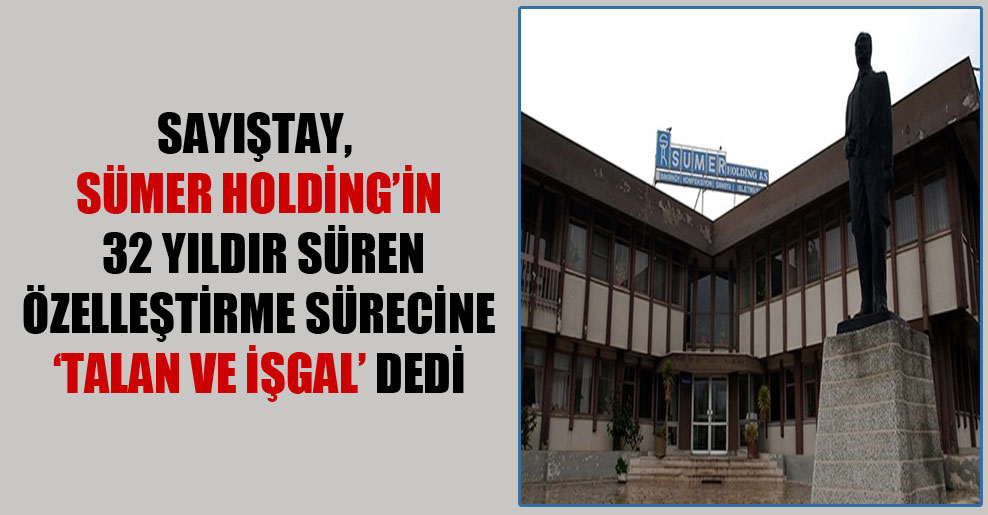 Sayıştay, Sümer Holding’in 32 yıldır süren özelleştirme sürecine ‘talan ve işgal’ dedi