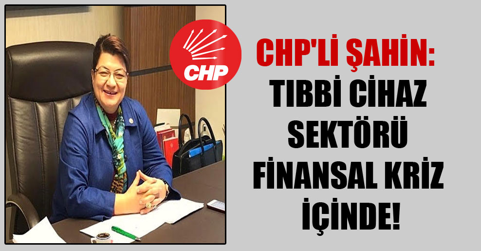 CHP’li Şahin: Tıbbi cihaz sektörü finansal kriz içinde!