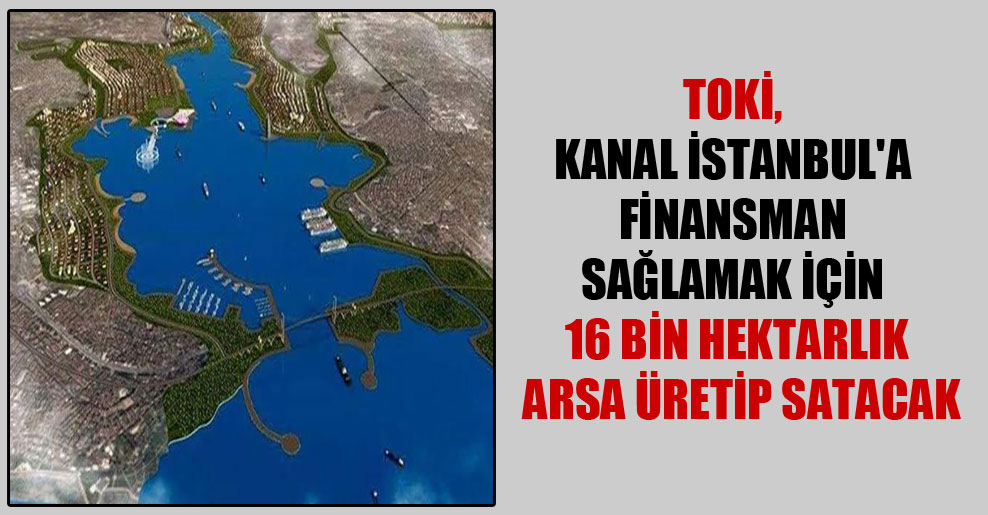 TOKİ, Kanal İstanbul’a finansman sağlamak için 16 bin hektarlık arsa üretip satacak
