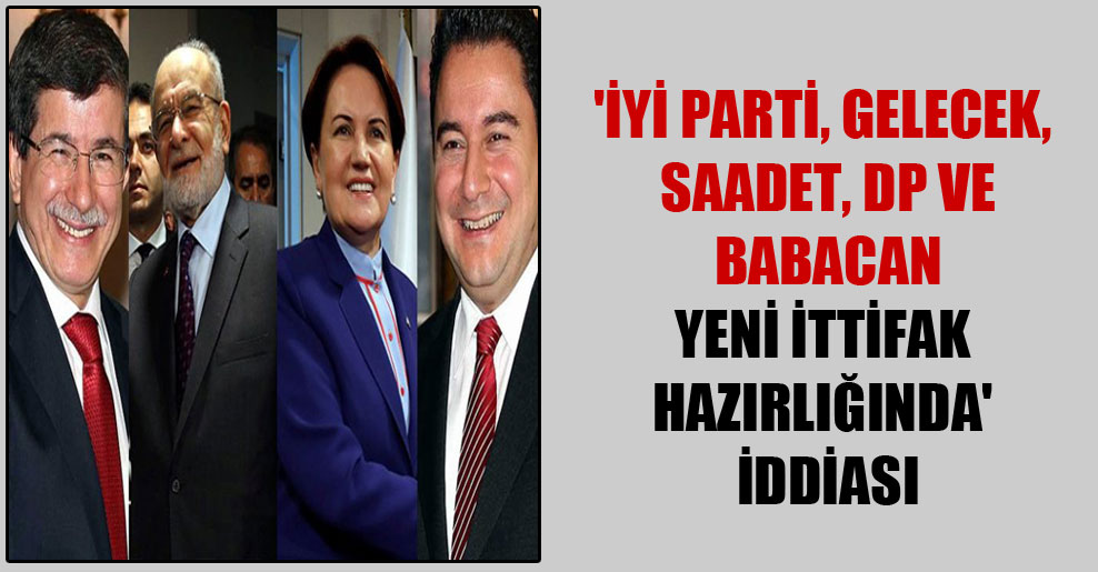 ‘İYİ Parti, Gelecek, Saadet, DP ve Babacan yeni ittifak hazırlığında’ iddiası