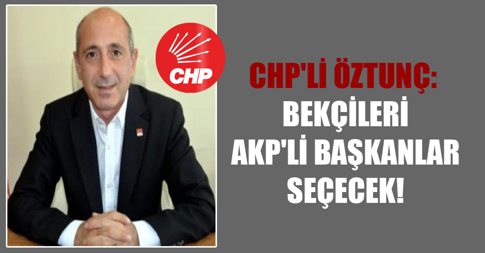 CHP’li Öztunç: Bekçileri AKP’li başkanlar seçecek!