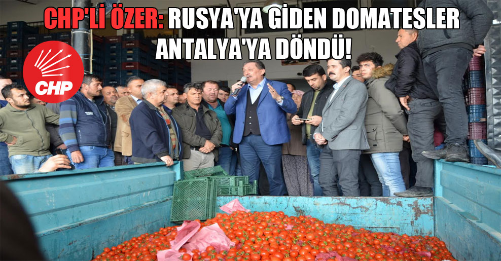 CHP’li Özer: Rusya’ya giden domatesler Antalya’ya döndü!