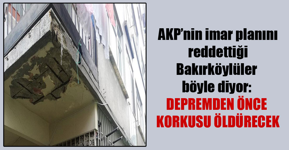 AKP’nin imar planını reddettiği Bakırköylüler böyle diyor: Depremden önce korkusu öldürecek