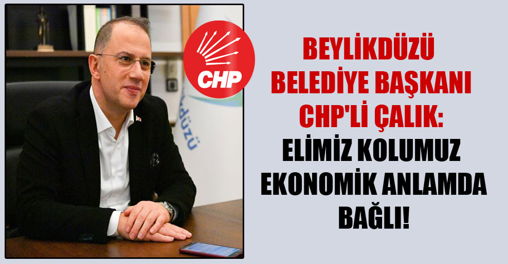 Beylikdüzü Belediye Başkanı CHP’li Çalık: Elimiz kolumuz ekonomik anlamda bağlı!