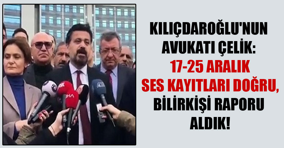 Kılıçdaroğlu’nun avukatı Çelik: 17-25 Aralık ses kayıtları doğru, bilirkişi raporu aldık!