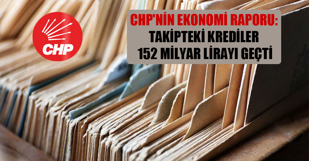 CHP’nin ekonomi raporu: Takipteki krediler 152 milyar lirayı geçti