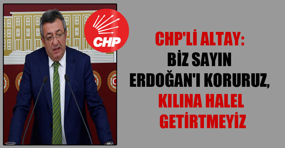CHP’li Altay: Biz Sayın Erdoğan’ı koruruz, kılına halel getirtmeyiz