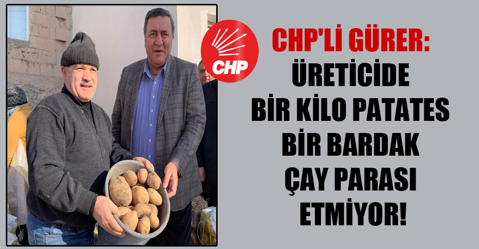 CHP’li Gürer: Üreticide bir kilo patates bir bardak çay parası etmiyor!
