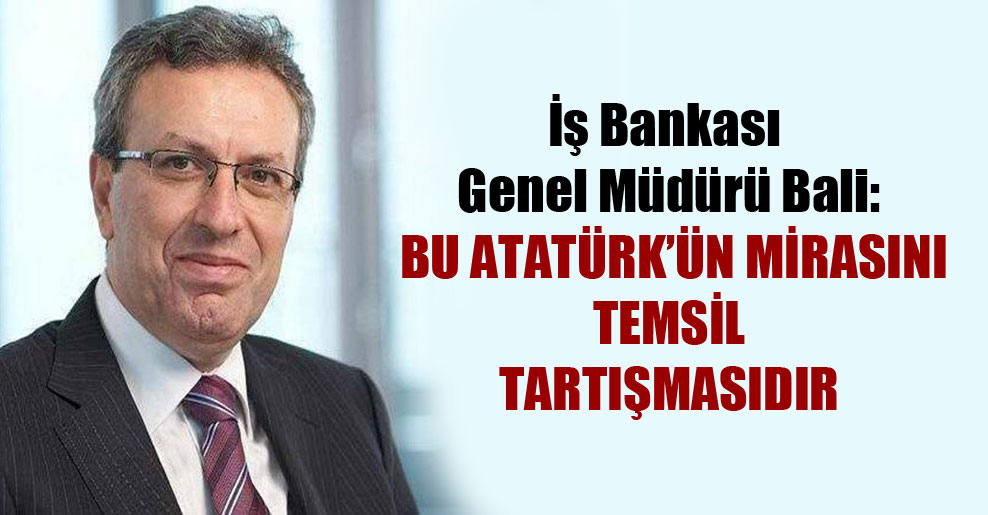 İş Bankası Genel Müdürü Bali: Bu Atatürk’ün mirasını temsil tartışmasıdır