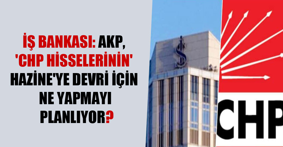 İş Bankası: AKP, ‘CHP hisselerinin’ Hazine’ye devri için ne yapmayı planlıyor?