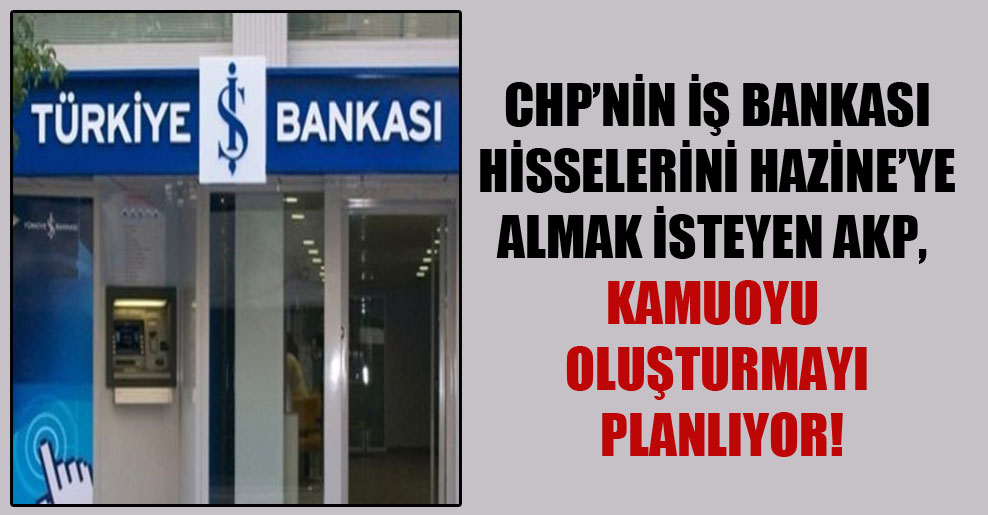 CHP’nin İş Bankası hisselerini Hazine’ye almak isteyen AKP, kamuoyu oluşturmayı planlıyor!