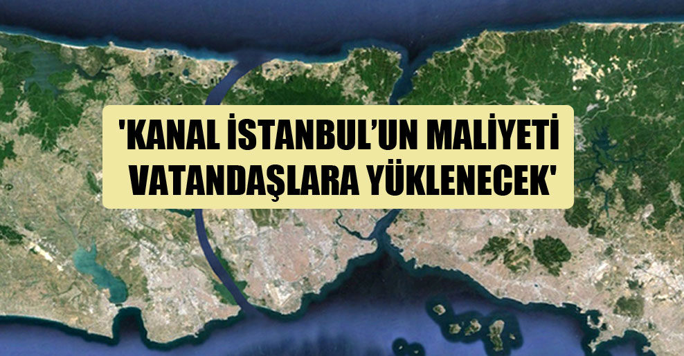 ‘Kanal İstanbul’un maliyeti vatandaşlara yüklenecek’