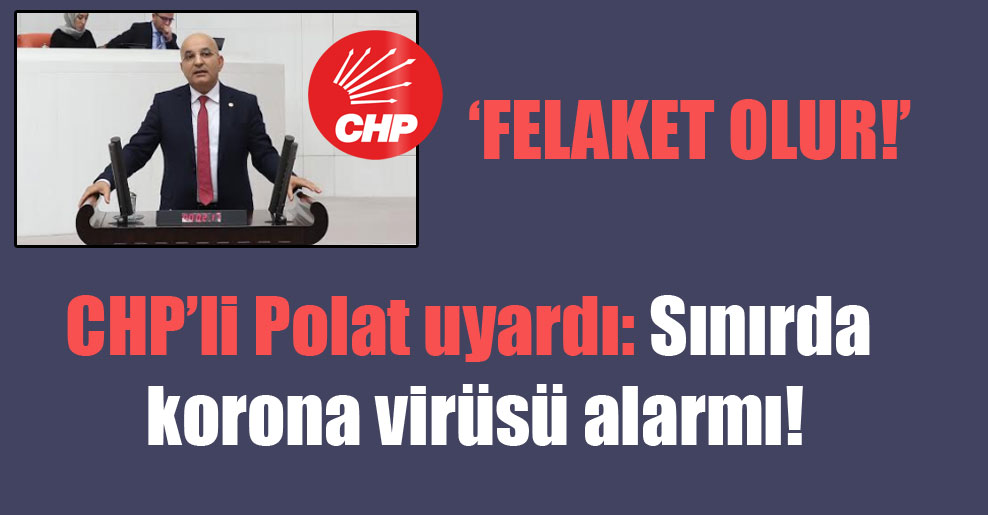 CHP’li Polat uyardı: Sınırda korona virüsü alarmı!