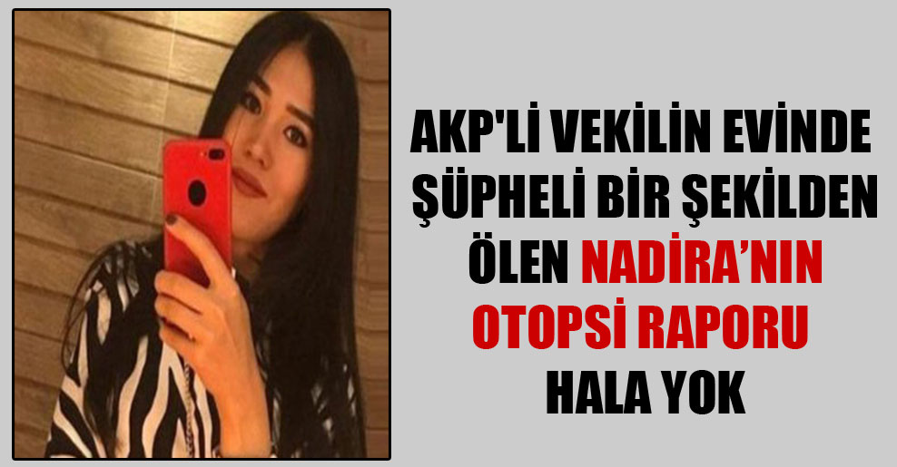 AKP’li vekilin evinde şüpheli bir şekilden ölen Nadira’nın otopsi raporu hala yok