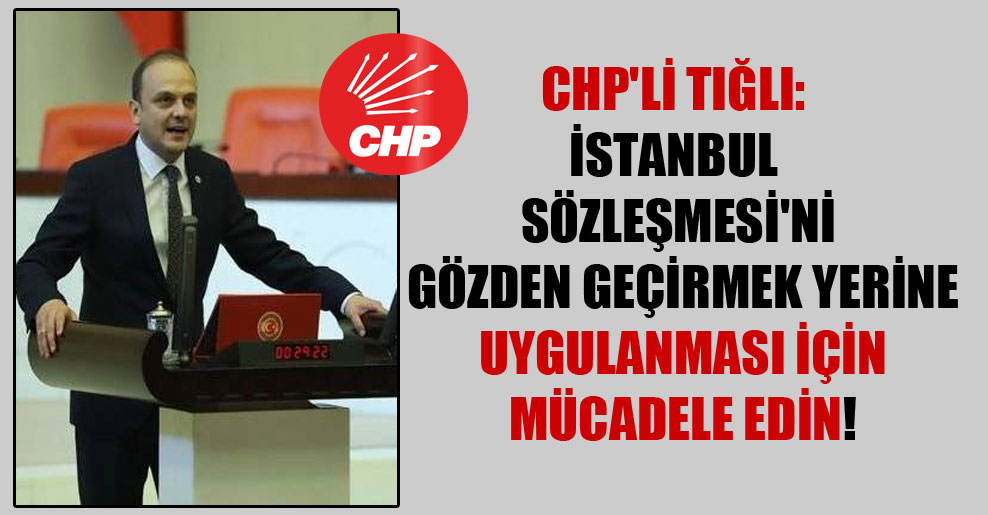 CHP’li Tığlı: İstanbul Sözleşmesi’ni gözden geçirmek yerine uygulanması için mücadele edin!
