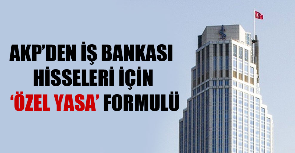 AKP’den İş Bankası hisseleri için ‘özel yasa’ formulü