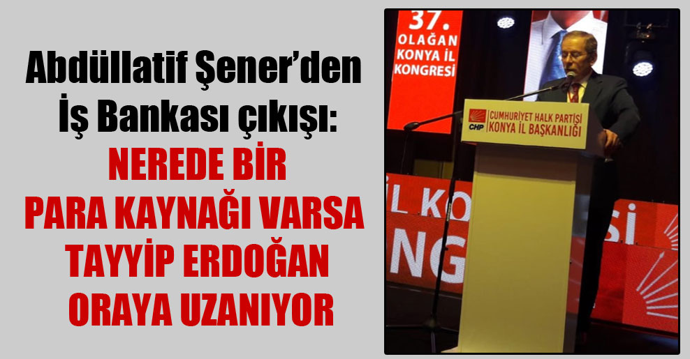 Abdüllatif Şener’den İş Bankası çıkışı: Nerede bir para kaynağı varsa Tayyip Erdoğan oraya uzanıyor