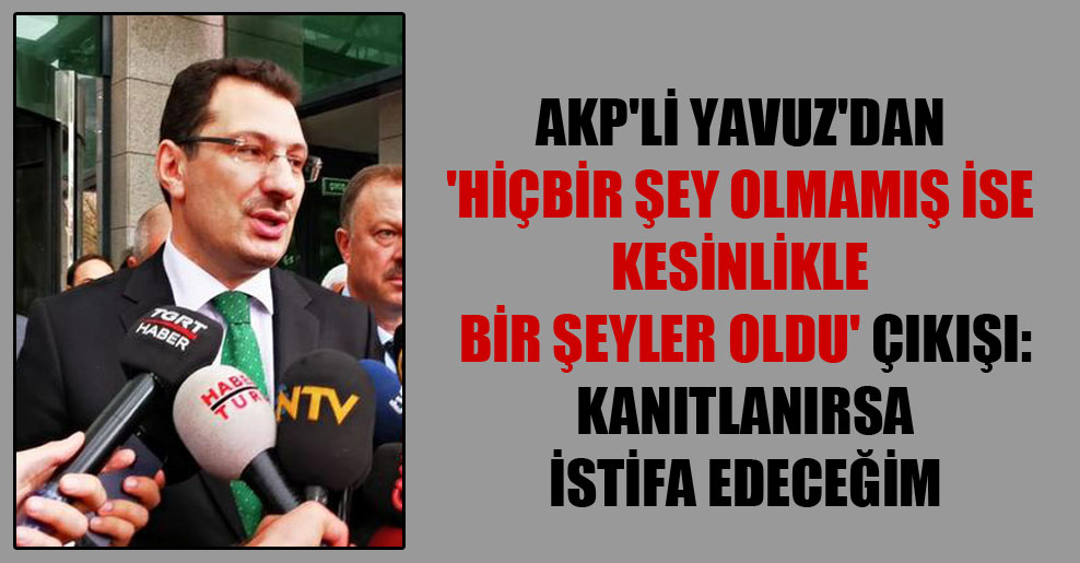 AKP’li Yavuz’dan ‘Hiçbir şey olmamış ise kesinlikle bir şeyler oldu’ çıkışı: Kanıtlanırsa istifa edeceğim