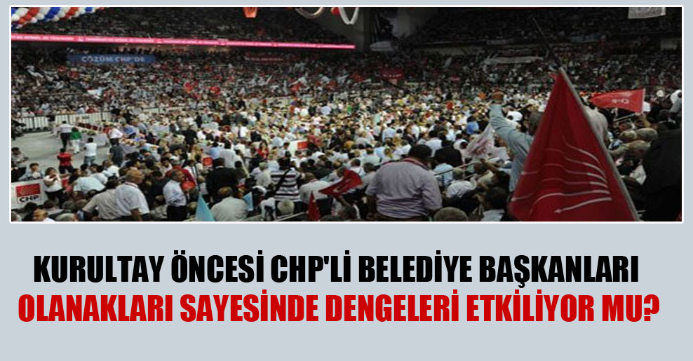 Kurultay öncesi CHP’li belediye başkanları olanakları sayesinde dengeleri etkiliyor mu?