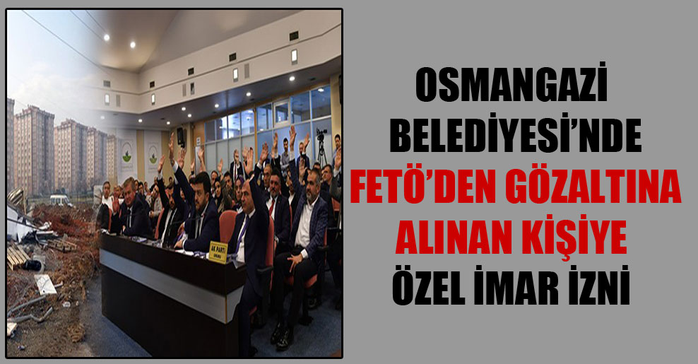 Osmangazi Belediyesi’nde FETÖ’den gözaltına alınan kişiye özel imar izni