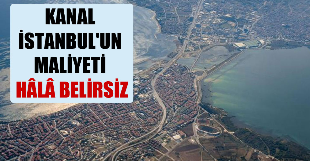 Kanal İstanbul’un maliyeti hâlâ belirsiz