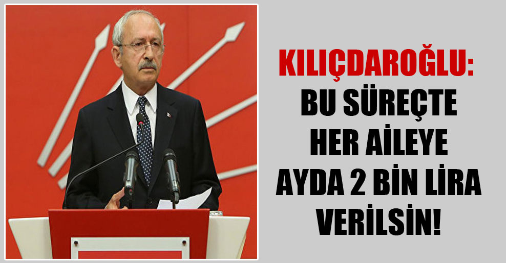 Kılıçdaroğlu: Bu süreçte her aileye ayda 2 bin lira verilsin!