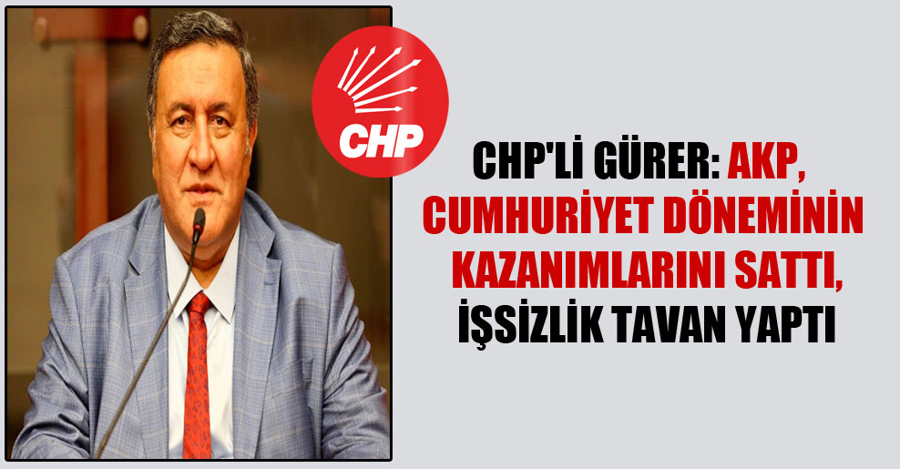 CHP’li Gürer: AKP, Cumhuriyet döneminin kazanımlarını sattı, işsizlik tavan yaptı