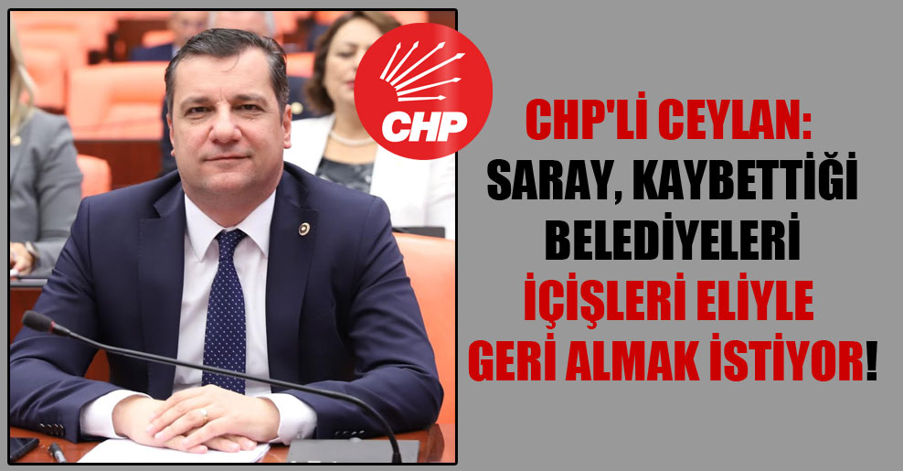 CHP’li Ceylan: Saray kaybettiği belediyeleri İçişleri eliyle geri almak istiyor!