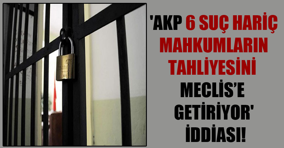 ‘AKP 6 suç hariç mahkumların tahliyesini Meclis’e getiriyor’ iddiası!