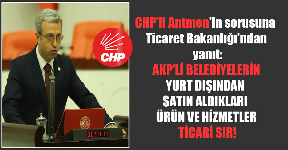 CHP’li Antmen’in sorusuna Ticaret Bakanlığı’ndan yanıt: AKP’li belediyelerin yurt dışından satın aldıkları ürün ve hizmetler ticari sır!