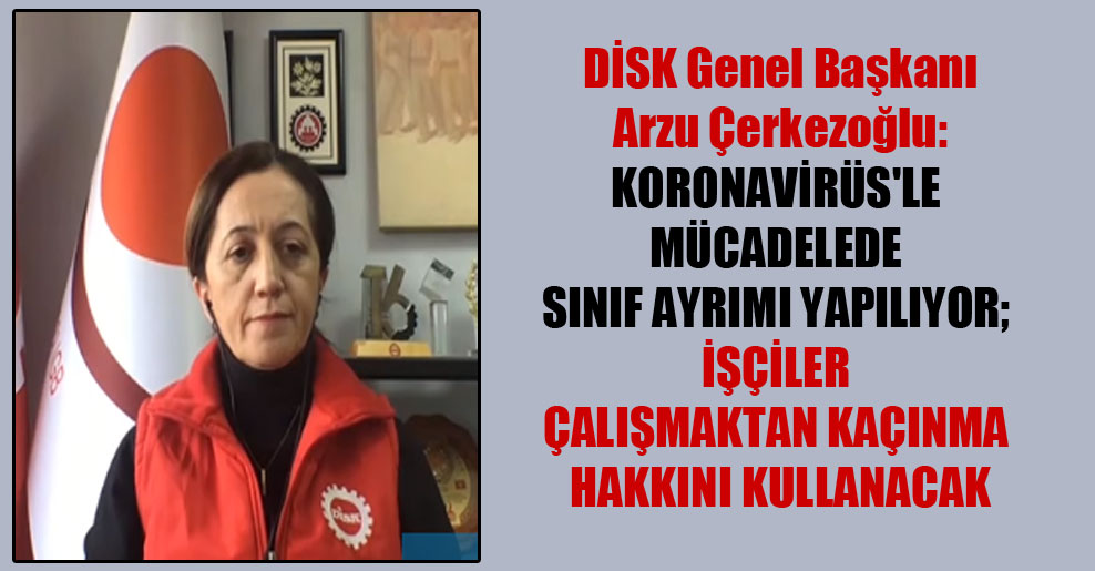 DİSK Genel Başkanı Arzu Çerkezoğlu: Koronavirüs’le mücadelede sınıf ayrımı yapılıyor; işçiler çalışmaktan kaçınma hakkını kullanacak