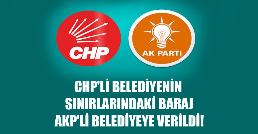 CHP’li belediyenin sınırlarındaki baraj AKP’li belediyeye verildi!