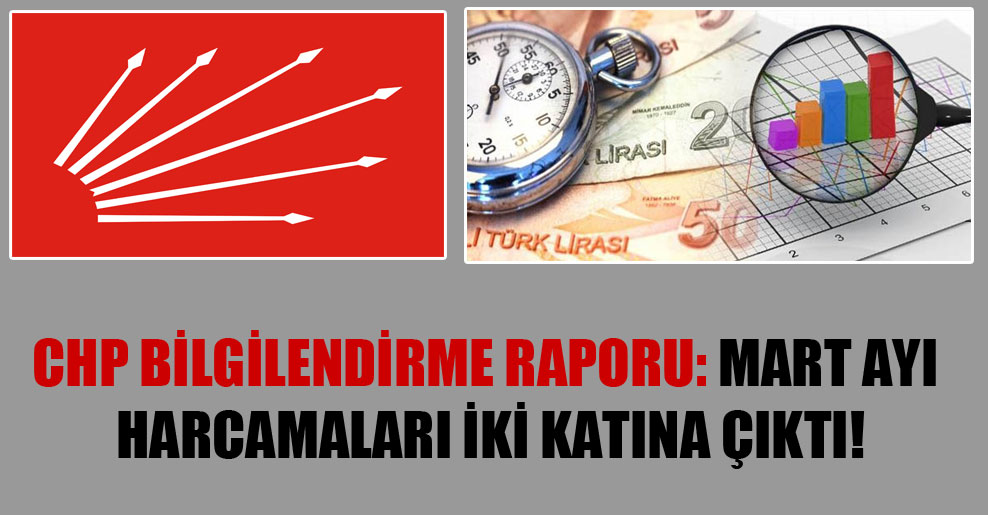 CHP Bilgilendirme Raporu: Mart ayı harcamaları iki katına çıktı!