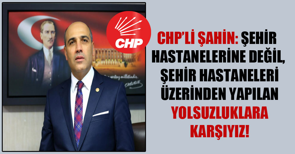 CHP’li Şahin: Şehir hastanelerine değil, şehir hastaneleri üzerinden yapılan yolsuzluklara karşıyız!