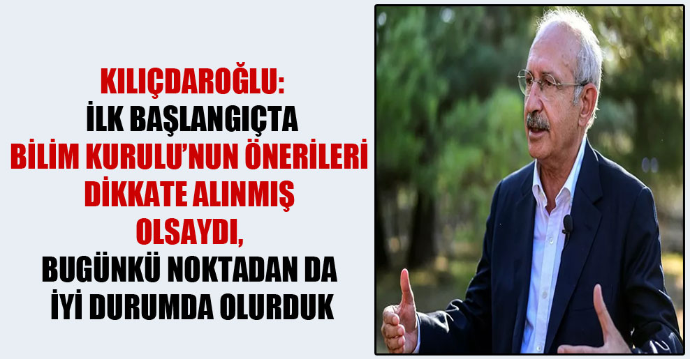 Kılıçdaroğlu: İlk başlangıçta Bilim Kurulu’nun önerileri dikkate alınmış olsaydı, bugünkü noktadan da iyi durumda olurduk