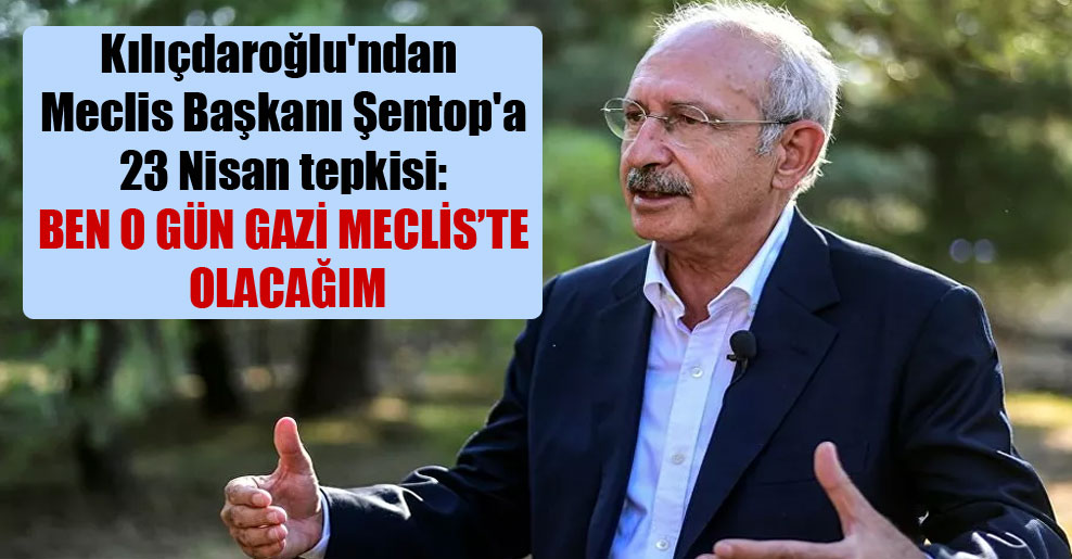 Kılıçdaroğlu’ndan Meclis Başkanı Şentop’a 23 Nisan tepkisi: Ben o gün Gazi Meclis’te olacağım