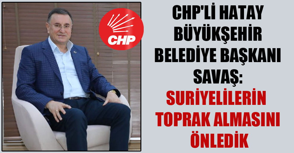 CHP’li Hatay Büyükşehir Belediye Başkanı Savaş: Suriyelilerin toprak almasını önledik
